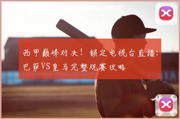 西甲巅峰对决！锁定电视台直播：巴萨VS皇马完整观赛攻略