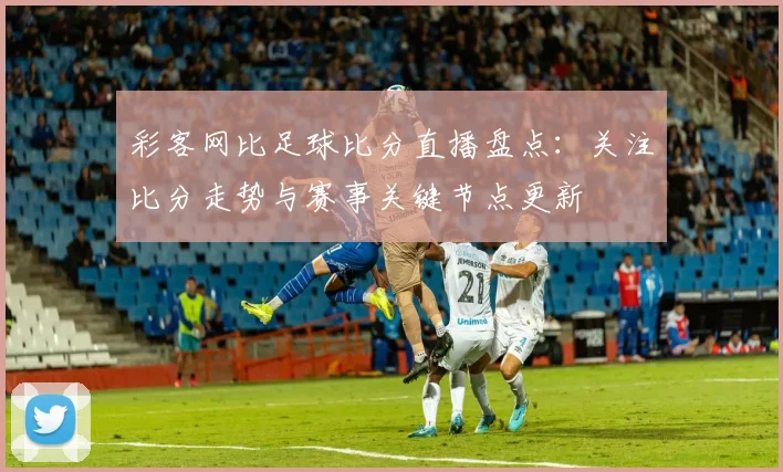 彩客网比足球比分直播盘点：关注比分走势与赛事关键节点更新