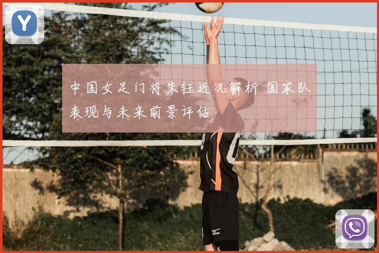 中国女足门将朱钰近况解析 国家队表现与未来前景评估