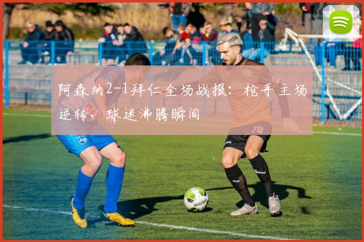 阿森纳2-1拜仁全场战报：枪手主场逆转，球迷沸腾瞬间