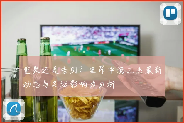 重聚还是告别？里昂中场三杰最新动态与足坛影响力分析