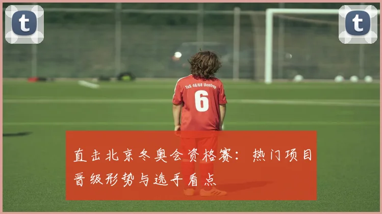 直击北京冬奥会资格赛：热门项目晋级形势与选手看点