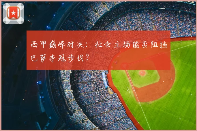西甲巅峰对决：社会主场能否阻挡巴萨夺冠步伐？