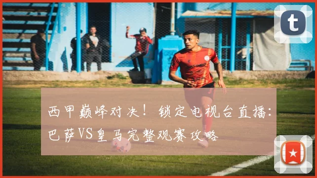 西甲巅峰对决！锁定电视台直播：巴萨VS皇马完整观赛攻略