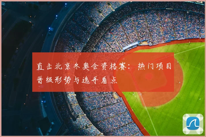 直击北京冬奥会资格赛：热门项目晋级形势与选手看点