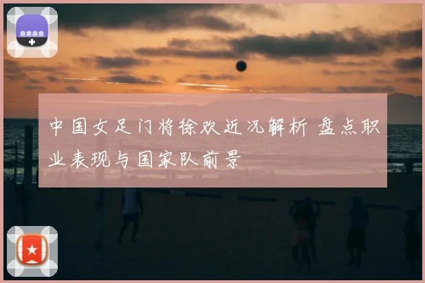 中国女足门将徐欢近况解析 盘点职业表现与国家队前景